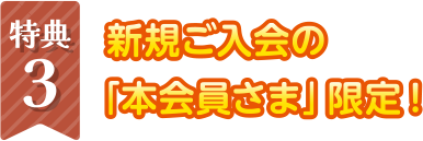 特典3　新規ご入会の本会員さま限定！